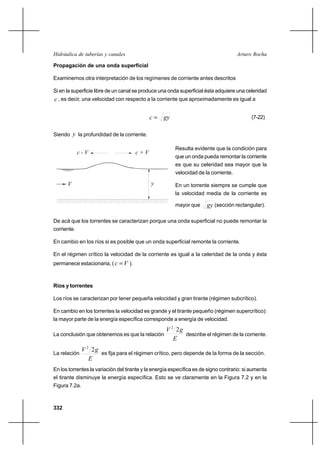 332
Arturo RochaHidráulica de tuberías y canales
Propagación de una onda superficial
Examinemos otra interpretación de los regímenes de corriente antes descritos
Si en la superficie libre de un canal se produce una onda superficial ésta adquiere una celeridad
c , es decir, una velocidad con respecto a la corriente que aproximadamente es igual a
gyc = (7-22)
Siendo y la profundidad de la corriente.
Resulta evidente que la condición para
que un onda pueda remontar la corriente
es que su celeridad sea mayor que la
velocidad de la corriente.
En un torrente siempre se cumple que
la velocidad media de la corriente es
mayor que gy (sección rectangular).
De acá que los torrentes se caracterizan porque una onda superficial no puede remontar la
corriente.
En cambio en los ríos si es posible que un onda superficial remonte la corriente.
En el régimen crítico la velocidad de la corriente es igual a la celeridad de la onda y ésta
permanece estacionaria, ( Vc = ).
Ríos y torrentes
Los ríos se caracterizan por tener pequeña velocidad y gran tirante (régimen subcrítico).
En cambio en los torrentes la velocidad es grande y el tirante pequeño (régimen supercrítico):
la mayor parte de la energía específica corresponde a energía de velocidad.
La conclusión que obtenemos es que la relación
E
gV 22
describe el régimen de la corriente.
La relación
E
gV 22
es fija para el régimen crítico, pero depende de la forma de la sección.
En los torrentes la variación del tirante y la energía específica es de signo contrario: si aumenta
el tirante disminuye la energía específica. Esto se ve claramente en la Figura 7.2 y en la
Figura 7.2a.
yV
c - V c + V
 