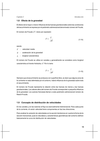 15
IntroducciónCapítulo I
1.8 Efecto de la gravedad
El efecto de la mayor o menor influencia de las fuerzas gravitacionales sobre las condiciones
del escurrimiento se expresa por el parámetro adimensional denominado número de Froude.
El número de Froude ( F ) tiene por expresión
gL
V
F = (1-14)
siendo
V : velocidad media
g : aceleración de la gravedad
L : longitud característica
El número de Froude se utiliza en canales y generalmente se considera como longitud
característica el tirante hidráulico d Por lo tanto
gd
V
F = (1-15)
Siempre que el escurrimiento se produzca con superficie libre, es decir que alguna zona de
la corriente no esta delimitada por el contorno, habrá influencia de la gravedad sobre todo
el escurrimiento.
El número de Froude representa la relación entre las fuerzas de inercia y las fuerzas
gravitacionales. Los valores altos del número de Froude corresponden a pequeña influencia
de la gravedad. Los autores franceses llaman a este parámetro adimensional número de
Reech-Froude.
1.9 Concepto de distribución de velocidades
En los canales y en las tuberías el flujo es esencialmente tridimensional. Para cada punto
de la corriente, el vector velocidad tiene componentes en las tres direcciones.
Para analizar la variación de velocidades en la sección tendremos en cuenta la forma de la
sección transversal, pues la naturaleza y características geométricas del contorno definen
básicamente la curva de distribución de velocidades.
 