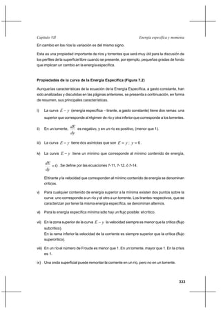 333
Energía específica y momentaCapítulo VII
En cambio en los ríos la variación es del mismo signo.
Esta es una propiedad importante de ríos y torrentes que será muy útil para la discusión de
los perfiles de la superficie libre cuando se presente, por ejemplo, pequeñas gradas de fondo
que implican un cambio en la energía específica.
Propiedades de la curva de la Energía Específica (Figura 7.2)
Aunque las características de la ecuación de la Energía Específica, a gasto constante, han
sido analizadas y discutidas en las páginas anteriores, se presenta a continuación, en forma
de resumen, sus principales características.
i) La curva yE − (energía específica – tirante, a gasto constante) tiene dos ramas: una
superior que corresponde al régimen de río y otra inferior que corresponde a los torrentes.
ii) En un torrente,
dy
dE es negativo, y en un río es positivo, (menor que 1).
iii) La curva yE − tiene dos asíntotas que son yE = ; 0=y .
iv) La curva yE − tiene un mínimo que corresponde al mínimo contenido de energía,
0=
dy
dE . Se define por las ecuaciones 7-11, 7-12, ó 7-14.
El tirante y la velocidad que corresponden al mínimo contenido de energía se denominan
críticos.
v) Para cualquier contenido de energía superior a la mínima existen dos puntos sobre la
curva: uno corresponde a un río y el otro a un torrente. Los tirantes respectivos, que se
caracterizan por tener la misma energía específica, se denominan alternos.
vi) Para la energía específica mínima sólo hay un flujo posible: el crítico.
vii) En la zona superior de la curva yE − la velocidad siempre es menor que la crítica (flujo
subcrítico).
En la rama inferior la velocidad de la corriente es siempre superior que la crítica (flujo
supercrítico).
viii) En un río el número de Froude es menor que 1. En un torrente, mayor que 1. En la crisis
es 1.
ix) Una onda superficial puede remontar la corriente en un río, pero no en un torrente.
 