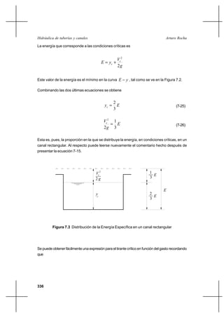336
Arturo RochaHidráulica de tuberías y canales
La energía que corresponde a las condiciones críticas es
g
V
yE c
c
2
2
+=
Este valor de la energía es el mínimo en la curva yE − , tal como se ve en la Figura 7.2.
Combinando las dos últimas ecuaciones se obtiene
Eyc
3
2
= (7-25)
E
g
Vc
3
1
2
2
= (7-26)
Esta es, pues, la proporción en la que se distribuye la energía, en condiciones críticas, en un
canal rectangular. Al respecto puede leerse nuevamente el comentario hecho después de
presentar la ecuación 7-15.
Se puede obtener fácilmente una expresión para el tirante crítico en función del gasto recordando
que
Figura 7.3 Distribución de la Energía Específica en un canal rectangular
y
E
c
c
3
1
E
3
E
2
2
V
g2
 