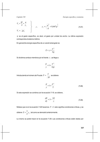 337
Energía específica y momentaCapítulo VII
c
c
y
q
A
Q
V ==
cc gyV =
q es el gasto específico, es decir, el gasto por unidad de ancho. La última expresión
corresponde al sistema métrico.
En general la energía específica de un canal rectangular es
g
V
yE
2
2
+=
Si dividimos ambos miembros por el tirante y , se llega a
gy
V
y
E
2
1
2
+=
Introduciendo el número de Froude
gy
V
F = se obtiene
2
1
2
F
y
E
+= (7-28)
Si esta expresión se combina con la ecuación 7-19, se obtiene,
y
E
dy
dE 2
3−= (7-29)
Nótese que si en la ecuación 7-28 hacemos 1=F esto significa condiciones críticas, y se
obtiene cyE
2
3
= , tal como se demostró anteriormente.
Lo mismo se podrá hacer en la ecuación 7-29. Las condiciones críticas están dadas por
o
o
o
3
2
3
2
467,0 q
g
q
yc == (7-27)
 