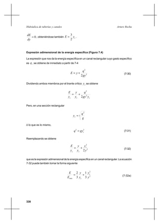 338
Arturo RochaHidráulica de tuberías y canales
0=
dy
dE
, obteniéndose también cyE
2
3
= .
Expresión adimensional de la energía específica (Figura 7.4)
La expresión que nos da la energía específica en un canal rectangular cuyo gasto específico
es q , se obtiene de inmediato a partir de 7-4
2
2
2gy
q
yE += (7-30)
Dividiendo ambos miembros por el tirante crítico cy se obtiene
ccc ygy
q
y
y
y
E
2
2
2
+=
Pero, en una sección rectangular
3
2
g
q
yc =
ó lo que es lo mismo,
32
cgyq = (7-31)
Reemplazando se obtiene
2
2
2y
y
y
y
y
E c
cc
+= (7-32)
que es la expresión adimensional de la energía específica en un canal rectangular. La ecuación
7-32 puede también tomar la forma siguiente
2
2
3
1
3
2
y
y
y
y
E
E c
cmin
+= (7-32a)
 