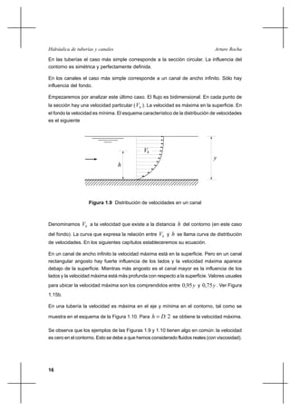 16
Arturo RochaHidráulica de tuberías y canales
En las tuberías el caso más simple corresponde a la sección circular. La influencia del
contorno es simétrica y perfectamente definida.
En los canales el caso más simple corresponde a un canal de ancho infinito. Sólo hay
influencia del fondo.
Empezaremos por analizar este último caso. El flujo es bidimensional. En cada punto de
la sección hay una velocidad particular ( hV ). La velocidad es máxima en la superficie. En
el fondo la velocidad es mínima. El esquema característico de la distribución de velocidades
es el siguiente
Denominamos hV a la velocidad que existe a la distancia h del contorno (en este caso
del fondo). La curva que expresa la relación entre hV y h se llama curva de distribución
de velocidades. En los siguientes capítulos estableceremos su ecuación.
En un canal de ancho infinito la velocidad máxima está en la superficie. Pero en un canal
rectangular angosto hay fuerte influencia de los lados y la velocidad máxima aparece
debajo de la superficie. Mientras más angosto es el canal mayor es la influencia de los
lados y la velocidad máxima está más profunda con respecto a la superficie. Valores usuales
para ubicar la velocidad máxima son los comprendidos entre y95,0 y y75,0 . Ver Figura
1.15b.
En una tubería la velocidad es máxima en el eje y mínima en el contorno, tal como se
muestra en el esquema de la Figura 1.10. Para 2Dh = se obtiene la velocidad máxima.
Se observa que los ejemplos de las Figuras 1.9 y 1.10 tienen algo en común: la velocidad
es cero en el contorno. Esto se debe a que hemos considerado fluidos reales (con viscosidad).
Figura 1.9 Distribución de velocidades en un canal
V
y
h
h
 