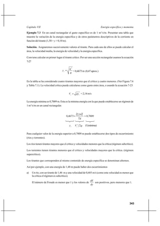 343
Energía específica y momentaCapítulo VII
Ejemplo 7.3 En un canal rectangular el gasto específico es de 1 m3
/s/m. Presentar una tabla que
muestre la variación de la energía específica y de otros parámetros descriptivos de la corriente en
función del tirante (1,50 > y > 0,10 m).
Solución. Asignaremos sucesivamente valores al tirante. Para cada uno de ellos se puede calcular el
área, la velocidad media, la energía de velocidad y la energía específica.
Conviene calcular en primer lugar el tirante crítico. Por ser una sección rectangular usamos la ecuación
7-27
3
2
g
q
yc
= =0,4673m (0,47aprox.)
En la tabla se ha considerado cuatro tirantes mayores que el crítico y cuatro menores. (Ver Figura 7.6
y Tabla 7.1). La velocidad crítica puede calcularse como gasto entre área, o usando la ecuación 7-23
cc gyV = = 2,14 m/s
La energía mínima es 0,7009 m. Esta es la mínima energía con la que puede establecerse un régimen de
1 m3
/s/m en un canal rectangular.
( ) 7009,0
2
14,2
4673,0
2
=+
g
cy gVc 22
E(mínima)
Para cualquier valor de la energía superior a 0,7009 m puede establecerse dos tipos de escurrimiento
(ríos y torrentes).
Los ríos tienen tirantes mayores que el crítico y velocidades menores que la crítica (régimen subcrítico).
Los torrentes tienen tirantes menores que el crítico y velocidades mayores que la crítica. (régimen
supercrítico).
Los tirantes que corresponden al mismo contenido de energía específica se denominan alternos.
Así por ejemplo, con una energía de 1,48 m puede haber dos escurrimientos
a) Un río, con un tirante de 1,46 m y una velocidad de 0,685 m/s (como esta velocidad es menor que
la crítica el régimen es subcrítico).
El número de Froude es menor que 1 y los valores de
dy
dE
son positivos, pero menores que 1.
 