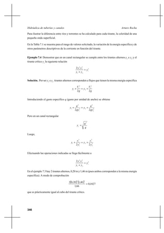 346
Arturo RochaHidráulica de tuberías y canales
Para ilustrar la diferencia entre ríos y torrentes se ha calculado para cada tirante, la celeridad de una
pequeña onda superficial.
En la Tabla 7.1 se muestra para el rango de valores solicitado, la variación de la energía específica y de
otros parámetros descriptivos de la corriente en función del tirante.
Ejemplo 7.4 Demostrar que en un canal rectangular se cumple entre los tirantes alternos y1
e y2
y el
tirante crítico yc
la siguiente relación
3
21
2
2
2
12
cy
yy
yy
=
+
Solución. Por ser y1
e y2
tirantes alternos corresponden a flujos que tienen la misma energía específica
g
V
y
g
V
y
22
2
2
2
2
1
1 +=+
Introduciendo el gasto específico q (gasto por unidad de ancho) se obtiene
2
2
2
22
1
2
1
22 gy
q
y
gy
q
y +=+
Pero en un canal rectangular
3
2
g
q
yc
=
Luego,
2
2
3
22
1
3
1
22 y
y
y
y
y
y cc
+=+
Efectuando las operaciones indicadas se llega fácilmente a
3
21
2
2
2
12
cy
yy
yy
=
+
En el ejemplo 7.3 hay 2 tirantes alternos, 0,20 m y 1,46 m (pues ambos corresponden a la misma energía
específica). A modo de comprobación
( ) ( ) 1027,0
66,1
46,120,02
22
=
que es prácticamente igual al cubo del tirante crítico.
 