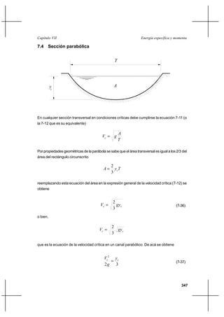 347
Energía específica y momentaCapítulo VII
7.4 Sección parabólica
En cualquier sección transversal en condiciones críticas debe cumplirse la ecuación 7-11 (o
la 7-12 que es su equivalente)
T
A
gVc =
Por propiedades geométricas de la parábola se sabe que el área transversal es igual a los 2/3 del
área del rectángulo circunscrito
TyA c
3
2
=
reemplazando esta ecuación del área en la expresión general de la velocidad crítica (7-12) se
obtiene
cc gyV
3
2
= (7-36)
o bien,
cc gyV
3
2
=
que es la ecuación de la velocidad crítica en un canal parabólico. De acá se obtiene
32
2
cc y
g
V
= (7-37)
yc
T
A
 