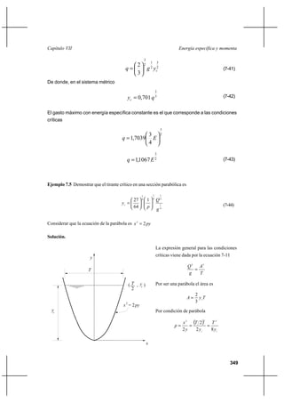 349
Energía específica y momentaCapítulo VII
2
3
2
1
2
3
3
2
cygq 





= (7-41)
De donde, en el sistema métrico
3
2
701,0 qyc = (7-42)
El gasto máximo con energía específica constante es el que corresponde a las condiciones
críticas
2
3
4
3
7039,1 





= Eq
2
3
1067,1 Eq = (7-43)
Ejemplo 7.5 Demostrar que el tirante crítico en una sección parabólica es
4
1
2
1
4
1
4
1
1
64
27
g
Q
p
yc 











= (7-44)
Considerar que la ecuación de la parábola es pyx 22
=
Solución.
La expresión general para las condiciones
críticas viene dada por la ecuación 7-11
T
A
g
Q 32
=
Por ser una parábola el área es
TyA c
3
2
=
Por condición de parábola
( )
cc
y
T
y
T
y
x
p
82
2
2
222
===
c
2
T
py= 2
c
y( , )
y
T
x
2
x
y
 