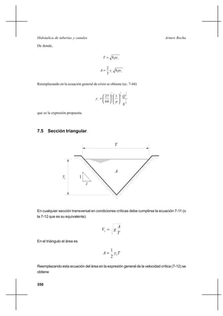 350
Arturo RochaHidráulica de tuberías y canales
De donde,
cpyT 8=
cc
pyyA 8
3
2
=
Reemplazando en la ecuación general de crisis se obtiene (ec. 7-44)
4
1
2
1
4
1
4
1
1
64
27
g
Q
p
yc 











=
que es la expresión propuesta.
7.5 Sección triangular.
En cualquier sección transversal en condiciones críticas debe cumplirse la ecuación 7-11 (o
la 7-12 que es su equivalente).
T
A
gVc =
En el triángulo el área es
TyA c
2
1
=
Reemplazando esta ecuación del área en la expresión general de la velocidad crítica (7-12) se
obtiene
yc
T
A
1
z
 