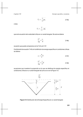 351
Energía específica y momentaCapítulo VII
cc gyV
2
1
= (7-45)
o bien,
cc gyV
2
1
=
que es la ecuación de la velocidad crítica en un canal triangular. De acá se obtiene
42
2
cc y
g
V
= (7-46)
ecuación que puede compararse con la 7-24 y la 7-37.
Combinando la ecuación 7-46 con la definición de energía específica en condiciones críticas
se obtiene
Eyc
5
4
= (7-47)
E
g
Vc
5
1
2
2
= (7-48)
ecuaciones que muestran la proporción en la que se distribuye la energía específica en
condiciones críticas en un canal triangular tal como se ve en la Figura 7.8.
Figura 7.8 Distribución de la Energía Específica en un canal triangular
yc
2 g
V 2
c
5
4
E
E
5
1
E
 