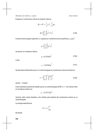352
Arturo RochaHidráulica de tuberías y canales
El gasto en condiciones críticas es el gasto máximo.
cc gyTyAVQ
2
1
2
1
==
2
3
2
1
2
3
2
1
cyTgQ 





= (7-49)
Si denominamos gasto específico q al gasto por unidad de ancho superficial TQq =
2
3
2
1
2
3
2
1
cygq 





=
de donde, en el sistema métrico
2
3
7920,0 Eq = (7-50)
o bien,
3
2
9346,0 qyc = (7-51)
Se demuestra fácilmente que en un canal triangular en condiciones críticas el tirante es
4,02,0
2












=
z
Q
g
yc (7-52)
siendo z el talud.
Como ilustración podríamos señalar que en un canal triangular de 90º ( z = 1) el tirante crítico
en el sistema métrico es
4,0
7277,0 Qyc =
Veamos, sólo a título ilustrativo, otro método para obtener las condiciones críticas en un
canal triangular.
La energía específica es
g
V
yE
2
2
+=
De donde,
 