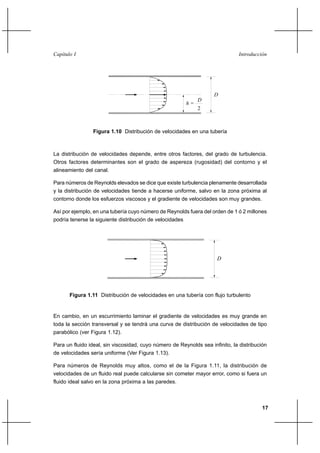 17
IntroducciónCapítulo I
La distribución de velocidades depende, entre otros factores, del grado de turbulencia.
Otros factores determinantes son el grado de aspereza (rugosidad) del contorno y el
alineamiento del canal.
Para números de Reynolds elevados se dice que existe turbulencia plenamente desarrollada
y la distribución de velocidades tiende a hacerse uniforme, salvo en la zona próxima al
contorno donde los esfuerzos viscosos y el gradiente de velocidades son muy grandes.
Así por ejemplo, en una tubería cuyo número de Reynolds fuera del orden de 1 ó 2 millones
podría tenerse la siguiente distribución de velocidades
En cambio, en un escurrimiento laminar el gradiente de velocidades es muy grande en
toda la sección transversal y se tendrá una curva de distribución de velocidades de tipo
parabólico (ver Figura 1.12).
Para un fluido ideal, sin viscosidad, cuyo número de Reynolds sea infinito, la distribución
de velocidades sería uniforme (Ver Figura 1.13).
Para números de Reynolds muy altos, como el de la Figura 1.11, la distribución de
velocidades de un fluido real puede calcularse sin cometer mayor error, como si fuera un
fluido ideal salvo en la zona próxima a las paredes.
h =
D
2
D
Figura 1.10 Distribución de velocidades en una tubería
Figura 1.11 Distribución de velocidades en una tubería con flujo turbulento
D
 