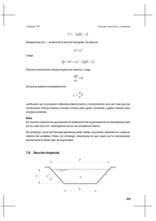 353
Energía específica y momentaCapítulo VII
( )yEgV −= 2
Designemos por z el talud de la sección triangular. Su área es
2
zyA =
Luego,
( )yEgzyAVQ −== 22
Para las condiciones críticas el gasto es máximo. Luego
0=
dy
dQ
De acá se obtiene inmediatamente
Eyc
5
4
=
verificando así la ecuación obtenida anteriormente y comprobando una vez más que las
condiciones críticas implican energía mínima para gasto constante y gasto máximo para
energía constante.
Nota.
En muchos casos en los que aparece la aceleración de la gravedad se ha reemplazado ésta
por su valor 9,8 m/s2
, restringiendo así su uso al sistema métrico.
Sin embargo, como las fórmulas genéricas están dadas, es posible utilizarlas en cualquier
sistema de unidades. Debe, sin embargo, observarse en que casos se ha reemplazado
previamente el citado valor de la gravedad.
7.6 Sección trapecial
c
T
A1
z
b
y
 