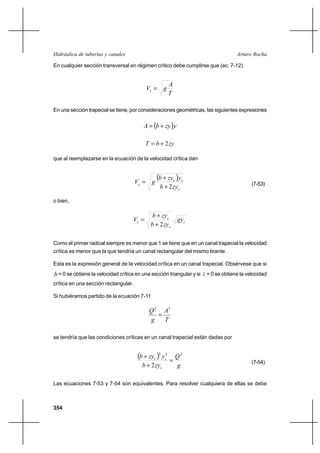 354
Arturo RochaHidráulica de tuberías y canales
En cualquier sección transversal en régimen crítico debe cumplirse que (ec. 7-12)
T
A
gVc =
En una sección trapecial se tiene, por consideraciones geométricas, las siguientes expresiones
( )yzybA +=
zybT 2+=
que al reemplazarse en la ecuación de la velocidad crítica dan
( )
c
cc
c
zyb
yzyb
gV
2+
+
= (7-53)
o bien,
c
c
c
c gy
zyb
zyb
V
2+
+
=
Como el primer radical siempre es menor que 1 se tiene que en un canal trapecial la velocidad
crítica es menor que la que tendría un canal rectangular del mismo tirante.
Esta es la expresión general de la velocidad crítica en un canal trapecial. Obsérvese que si
b = 0 se obtiene la velocidad crítica en una sección triangular y si z = 0 se obtiene la velocidad
crítica en una sección rectangular.
Si hubiéramos partido de la ecuación 7-11
T
A
g
Q 32
=
se tendría que las condiciones críticas en un canal trapecial están dadas por
( )
g
Q
zyb
yzyb
c
cc
233
2
=
+
+
(7-54)
Las ecuaciones 7-53 y 7-54 son equivalentes. Para resolver cualquiera de ellas se debe
 