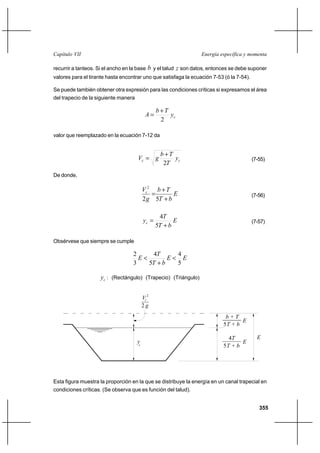 355
Energía específica y momentaCapítulo VII
recurrir a tanteos. Si el ancho en la base b y el talud z son datos, entonces se debe suponer
valores para el tirante hasta encontrar uno que satisfaga la ecuación 7-53 (ó la 7-54).
Se puede también obtener otra expresión para las condiciones críticas si expresamos el área
del trapecio de la siguiente manera
cy
Tb
A
2
+
=
valor que reemplazado en la ecuación 7-12 da
cc y
T
Tb
gV
2
+
= (7-55)
De donde,
E
bT
Tb
g
Vc
+
+
=
52
2
(7-56)
E
bT
T
yc
+
=
5
4
(7-57)
Obsérvese que siempre se cumple
EE
bT
T
E
5
4
5
4
3
2
<
+
<
cy : (Rectángulo) (Trapecio) (Triángulo)
Esta figura muestra la proporción en la que se distribuye la energía en un canal trapecial en
condiciones críticas. (Se observa que es función del talud).
c
y
E
E
g2
2
Vc
b + T
4T
5T + b
5T + b
E
 