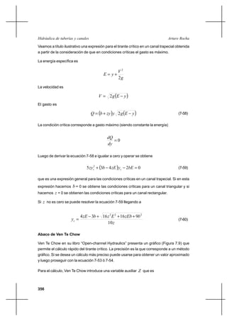 356
Arturo RochaHidráulica de tuberías y canales
Veamos a título ilustrativo una expresión para el tirante crítico en un canal trapecial obtenida
a partir de la consideración de que en condiciones críticas el gasto es máximo.
La energía específica es
g
V
yE
2
2
+=
La velocidad es
( )yEgV −= 2
El gasto es
( ) ( )yEgyzybQ −+= 2 (7-58)
La condición crítica corresponde a gasto máximo (siendo constante la energía)
0=
dy
dQ
Luego de derivar la ecuación 7-58 e igualar a cero y operar se obtiene
( ) 02435 2
=−−+ bEyzEbzy cc (7-59)
que es una expresión general para las condiciones críticas en un canal trapecial. Si en esta
expresión hacemos b = 0 se obtiene las condiciones críticas para un canal triangular y si
hacemos z = 0 se obtienen las condiciones críticas para un canal rectangular.
Si z no es cero se puede resolver la ecuación 7-59 llegando a
z
bzEbEzbzE
yc
10
9161634 222
+++−
= (7-60)
Abaco de Ven Te Chow
Ven Te Chow en su libro “Open-channel Hydraulics” presenta un gráfico (Figura 7.9) que
permite el cálculo rápido del tirante crítico. La precisión es la que corresponde a un método
gráfico. Si se desea un cálculo más preciso puede usarse para obtener un valor aproximado
y luego proseguir con la ecuación 7-53 ó 7-54.
Para el cálculo, Ven Te Chow introduce una variable auxiliar Z que es
 