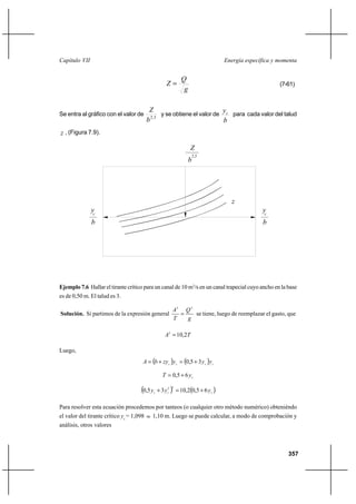 357
Energía específica y momentaCapítulo VII
g
Q
Z = (7-61)
Se entra al gráfico con el valor de 5,2
b
Z
y se obtiene el valor de
b
yc para cada valor del talud
z , (Figura 7.9).
Ejemplo 7.6 Hallar el tirante crítico para un canal de 10 m3
/s en un canal trapecial cuyo ancho en la base
es de 0,50 m. El talud es 3.
Solución. Si partimos de la expresión general
g
Q
T
A 23
= se tiene, luego de reemplazar el gasto, que
TA 2,103
=
Luego,
( ) ( ) cccc yyyzybA 35,0 +=+=
cyT 65,0 +=
( ) ( )ccc yyy 65,02,1035,0
32
+=+
Para resolver esta ecuación procedemos por tanteos (o cualquier otro método numérico) obteniéndo
el valor del tirante crítico yc
= 1,098 ≈ 1,10 m. Luego se puede calcular, a modo de comprobación y
análisis, otros valores
2,5
b
Z
b
y
z
c
y
b
c
 