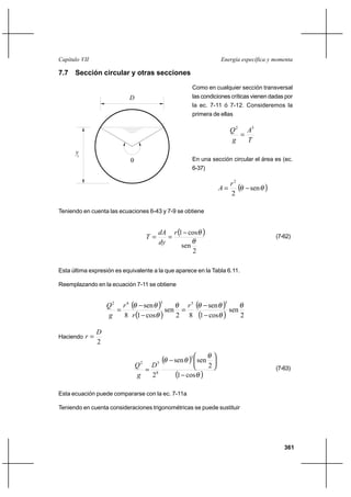 361
Energía específica y momentaCapítulo VII
7.7 Sección circular y otras secciones
Como en cualquier sección transversal
las condiciones críticas vienen dadas por
la ec. 7-11 ó 7-12. Consideremos la
primera de ellas
T
A
g
Q 32
=
En una sección circular el área es (ec.
6-37)
( )θθ sen
2
2
−=
r
A
Teniendo en cuenta las ecuaciones 6-43 y 7-9 se obtiene
( )
2
sen
cos1
θ
θ−
==
r
dy
dA
T (7-62)
Esta última expresión es equivalente a la que aparece en la Tabla 6.11.
Reemplazando en la ecuación 7-11 se obtiene
( )
( )
( )
( ) 2
sen
cos1
sen
82
sen
cos1
sen
8
35362
θ
θ
θθθ
θ
θθ
−
−
=
−
−
=
r
r
r
g
Q
Haciendo
2
D
r =
( )
( )θ
θ
θθ
cos1
2
sensen
2
3
8
52
−






−
=
D
g
Q (7-63)
Esta ecuación puede compararse con la ec. 7-11a
Teniendo en cuenta consideraciones trigonométricas se puede sustituir
D
θ
yc
 