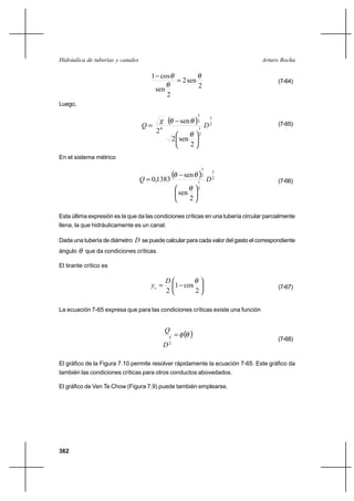 362
Arturo RochaHidráulica de tuberías y canales
2
sen2
2
sen
cos1 θ
θ
θ
=
−
(7-64)
Luego,
( ) 2
5
2
1
2
3
4
2
sen2
sen
2
D
g
Q






−
=
θ
θθ (7-65)
En el sistema métrico
( ) 2
5
2
1
2
3
2
sen
sen
1383,0 DQ






−
=
θ
θθ
(7-66)
Esta última expresión es la que da las condiciones críticas en una tubería circular parcialmente
llena, la que hidráulicamente es un canal.
Dada una tubería de diámetro D se puede calcular para cada valor del gasto el correspondiente
ángulo θ que da condiciones críticas.
El tirante crítico es






−=
2
cos1
2
θD
yc (7-67)
La ecuación 7-65 expresa que para las condiciones críticas existe una función
( )θφ=
2
5
D
Q
(7-68)
El gráfico de la Figura 7.10 permite resolver rápidamente la ecuación 7-65. Este gráfico da
también las condiciones críticas para otros conductos abovedados.
El gráfico de Ven Te Chow (Figura 7.9) puede también emplearse.
 