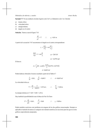 364
Arturo RochaHidráulica de tuberías y canales
Ejemplo 7.7 En un conducto circular el gasto es de 2 m3
/s, el diámetro es de 1 m. Calcular
a) tirante crítico
b) velocidad crítica
c) energíamínima
d) ángulo en el centro
Solución. Vamos a usar la Figura 7.10
2
2
5
=
D
Q
o
o
o yc
= 0,81 m
A partir de la ecuación 7-67 encontramos el ángulo en el centro correspondiente






−=
2
cos1
2
θD
yc
2
cos1
5,0
81,0 θ
−= θ =256º38’
θ = 4,4791 rad
El área es
( ) ( )9729,04791,4
2
25,0
2
2
+=−= θθ sen
r
A
A=0,6815m2
Podría haberse obtenido el mismo resultado a partir de la Tabla 6.7
D
y
=0,81, 2
D
A
=0,6815 o
o
o A=0,6815m2
La velocidad crítica es
6815,0
2
==
A
Q
Vc = 2,93 m/s o
o
o
g
Vc
2
2
=0,44m
La energía mínima es E=0,81+0,44=1,25m
Hay también la posibilidad de usar el ábaco de Ven Te Chow
g
Q
Z = = 0,64 ;
2
5
D
Z
=0,64 o
o
o yc
= 0,80 m
Podría también resolverse este problema sin ninguno de los dos gráficos mencionados. Siempre es
aplicable el método de tanteos (o cualquier otro método numérico) en secciones para las que no exista
gráficos especialmente preparados.
 