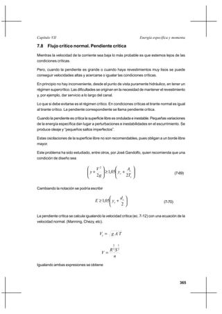 365
Energía específica y momentaCapítulo VII
7.8 Flujo crítico normal. Pendiente crítica
Mientras la velocidad de la corriente sea baja lo más probable es que estemos lejos de las
condiciones críticas.
Pero, cuando la pendiente es grande o cuando haya revestimientos muy lisos se puede
conseguir velocidades altas y acercarse o igualar las condiciones críticas.
En principio no hay inconveniente, desde el punto de vista puramente hidráulico, en tener un
régimen supercrítico. Las dificultades se originan en la necesidad de mantener el revestimiento
y, por ejemplo, dar servicio a lo largo del canal.
Lo que si debe evitarse es el régimen crítico. En condiciones críticas el tirante normal es igual
al tirante crítico. La pendiente correspondiente se llama pendiente crítica.
Cuando la pendiente es crítica la superficie libre es ondulada e inestable. Pequeñas variaciones
de la energía específica dan lugar a perturbaciones e inestabilidades en el escurrimiento. Se
produce oleaje y “pequeños saltos imperfectos”.
Estas oscilaciones de la superficie libre no son recomendables, pues obligan a un borde libre
mayor.
Este problema ha sido estudiado, entre otros, por José Gandolfo, quien recomienda que una
condición de diseño sea






+≥





+
c
c
c
T
A
y
g
V
y
2
05,1
2
2
(7-69)
Cambiando la notación se podría escribir






+≥
2
05,1 c
c
d
yE (7-70)
La pendiente crítica se calcula igualando la velocidad crítica (ec. 7-12) con una ecuación de la
velocidad normal. (Manning, Chezy, etc).
TAgVc =
n
SR
V
2
1
3
2
=
Igualando ambas expresiones se obtiene
 