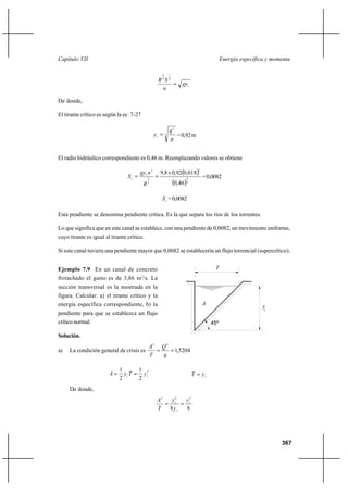 367
Energía específica y momentaCapítulo VII
c
gy
n
SR
=
2
1
3
2
De donde,
El tirante crítico es según la ec. 7-27
3
2
g
q
yc
= =0,92m
El radio hidráulico correspondiente es 0,46 m. Reemplazando valores se obtiene
( )
( )3
4
2
3
4
2
46,0
018,092,08,9 ×
==
R
ngy
S c
c =0,0082
cS =0,0082
Esta pendiente se denomina pendiente crítica. Es la que separa los ríos de los torrentes.
Lo que significa que en este canal se establece, con una pendiente de 0,0082, un movimiento uniforme,
cuyo tirante es igual al tirante crítico.
Si este canal tuviera una pendiente mayor que 0,0082 se establecería un flujo torrencial (supercrítico).
Ejemplo 7.9 En un canal de concreto
frotachado el gasto es de 3,86 m3
/s. La
sección transversal es la mostrada en la
figura. Calcular: a) el tirante crítico y la
energía específica correspondiente, b) la
pendiente para que se establezca un flujo
crítico normal.
Solución.
a) La condición general de crisis es 5204,1
23
==
g
Q
T
A
2
2
1
2
1
cc yTyA == cyT =
De donde,
88
563
c
c
c y
y
y
T
A
==
c
T
A
45º
y
 