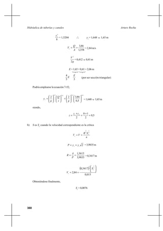368
Arturo RochaHidráulica de tuberías y canales
8
5
c
y
= 1,5204 o
o
o yc
= 1,648 ≈ 1,65 m
358,1
86,3
==
A
Q
Vc = 2,84 m/s
g
V
2
2
=0,412 ≈ 0,41m
E =1,65+0,41=2,06m
E
5
4
5
E
(por ser sección triangular)
Podría emplearse la ecuación 7-52,
4,02,04,02,0
5,0
86,322












=











=
gz
Q
g
yc =1,648 ≈ 1,65m
siendo,
5,0
2
10
2
21
=
+
=
+
=
zz
z
b) S es Sc
cuando la velocidad correspondiente es la crítica
n
SR
VV c
c
2
1
3
2
==
2cc yyP += =3,9835m
9835,3
3613,1
==
P
A
R =0,3417m
( )
015,0
3417,0
84,2
2
1
3
2






==
c
c
S
V
Obteniéndose finalmente,
Sc
= 0,0076
 