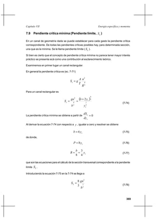 369
Energía específica y momentaCapítulo VII
7.9 Pendiente crítica mínima (Pendiente límite, LS )
En un canal de geometría dada se puede establecer para cada gasto la pendiente crítica
correspondiente. De todas las pendientes críticas posibles hay, para determinada sección,
una que es la mínima. Se le llama pendiente límite ( LS ).
Si bien es cierto que el concepto de pendiente crítica mínima no parece tener mayor interés
práctico se presenta acá como una contribución al esclarecimiento teórico.
Examinemos en primer lugar un canal rectangular.
En general la pendiente crítica es (ec. 7-71)
3
4
2
R
n
T
A
gSc =
Para un canal rectangular es
( )
3
1
3
4
3
4
2
2
c
c
c
y
yb
b
gn
S
+
==
(7-74)
La pendiente crítica mínima se obtiene a partir de 0=
c
c
dy
dS
Al derivar la ecuación 7-74 con respecto a y , igualar a cero y resolver se obtiene
cyb 6= (7-75)
de donde,
cyP 8= (7-76)
cy
b
R
4
3
8
== (7-77)
que son las ecuaciones para el cálculo de la sección transversal correspondiente a la pendiente
límite LS .
Introduciendo la ecuación 7-75 en la 7-74 se llega a
3
1
2
3
8
b
gn
SL =
(7-78)
 