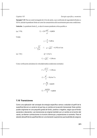 371
Energía específica y momentaCapítulo VII
Ejemplo 7.10 Para un canal rectangular de 2,4 m de ancho, cuyo coeficiente de rugosidad de Kutter es
0,014, calcular la pendiente límite así como las características del escurrimiento para estas condiciones.
Solución. La pendiente límite SL
, es decir la menor pendiente crítica posible es
(ec.7-78)
3
1
2
67,2
b
gn
SL = =0,0038
Luego,
6
b
yc
= =0,40m
g
q
yc
2
= o
o
o
3
c
gyq = = 0,792 m3
/s/m
(ec.7-81) Q = 1,9 m3
/s
cc gyV = = 1,98 m/s
Como verificación calculamos la velocidad media (condiciones normales)
n
SR
V
2
1
3
2
= = 1,98 m/s
n
R
C
6
1
= = 58,4 m1/2
/s
2
8
C
g
f = =0,0229
6
0229,0
=L
S =0,0038
7.10 Transiciones
Como una aplicación del concepto de energía específica vamos a estudiar el perfil de la
superficie libre en un canal en el que hay un cambio en la sección transversal. Este cambio
puede originarse en una pequeña grada de fondo, positiva o negativa, según que el fondo
ascienda o descienda. Las transiciones se originan también por un cambio en el ancho del
canal y se llaman contracciones si el ancho disminuye y expansiones si aumenta. Para el
estudio del perfil de la superficie libre en una transición suponemos que la pérdida de carga es
 