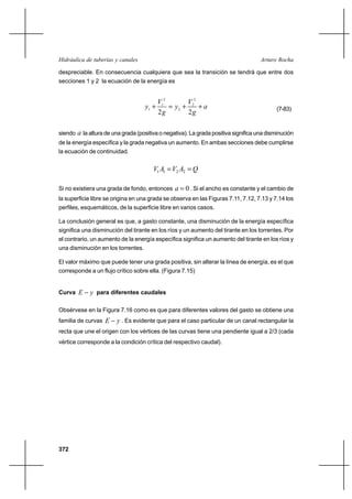 372
Arturo RochaHidráulica de tuberías y canales
despreciable. En consecuencia cualquiera que sea la transición se tendrá que entre dos
secciones 1 y 2 la ecuación de la energía es
a
g
V
y
g
V
y ++=+
22
2
2
2
2
1
1 (7-83)
siendo a la altura de una grada (positiva o negativa). La grada positiva significa una disminución
de la energía específica y la grada negativa un aumento. En ambas secciones debe cumplirse
la ecuación de continuidad.
QAVAV == 2211
Si no existiera una grada de fondo, entonces 0=a . Si el ancho es constante y el cambio de
la superficie libre se origina en una grada se observa en las Figuras 7.11, 7.12, 7.13 y 7.14 los
perfiles, esquemáticos, de la superficie libre en varios casos.
La conclusión general es que, a gasto constante, una disminución de la energía específica
significa una disminución del tirante en los ríos y un aumento del tirante en los torrentes. Por
el contrario, un aumento de la energía específica significa un aumento del tirante en los ríos y
una disminución en los torrentes.
El valor máximo que puede tener una grada positiva, sin alterar la línea de energía, es el que
corresponde a un flujo crítico sobre ella. (Figura 7.15)
Curva yE − para diferentes caudales
Obsérvese en la Figura 7.16 como es que para diferentes valores del gasto se obtiene una
familia de curvas yE − . Es evidente que para el caso particular de un canal rectangular la
recta que une el origen con los vértices de las curvas tiene una pendiente igual a 2/3 (cada
vértice corresponde a la condición crítica del respectivo caudal).
 