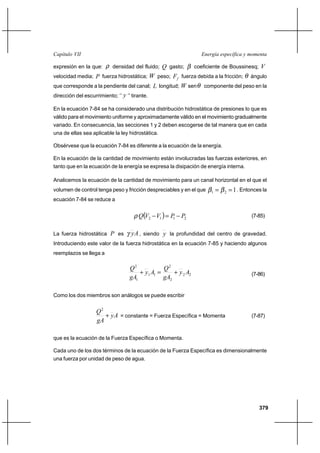 379
Energía específica y momentaCapítulo VII
expresión en la que: ρ densidad del fluido; Q gasto; β coeficiente de Boussinesq; V
velocidad media; P fuerza hidrostática; W peso; fF fuerza debida a la fricción; θ ángulo
que corresponde a la pendiente del canal; L longitud; W senθ componente del peso en la
dirección del escurrimiento; ‘’ y ’’ tirante.
En la ecuación 7-84 se ha considerado una distribución hidrostática de presiones lo que es
válido para el movimiento uniforme y aproximadamente válido en el movimiento gradualmente
variado. En consecuencia, las secciones 1 y 2 deben escogerse de tal manera que en cada
una de ellas sea aplicable la ley hidrostática.
Obsérvese que la ecuación 7-84 es diferente a la ecuación de la energía.
En la ecuación de la cantidad de movimiento están involucradas las fuerzas exteriores, en
tanto que en la ecuación de la energía se expresa la disipación de energía interna.
Analicemos la ecuación de la cantidad de movimiento para un canal horizontal en el que el
volumen de control tenga peso y fricción despreciables y en el que 121 == ββ . Entonces la
ecuación 7-84 se reduce a
( ) 2112 PPVVQ −=−ρ (7-85)
La fuerza hidrostática P es Ayγ , siendo y la profundidad del centro de gravedad.
Introduciendo este valor de la fuerza hidrostática en la ecuación 7-85 y haciendo algunos
reemplazos se llega a
22
2
2
11
1
2
Ay
gA
Q
Ay
gA
Q
+=+ (7-86)
Como los dos miembros son análogos se puede escribir
Ay
gA
Q
+
2
= constante = Fuerza Específica = Momenta (7-87)
que es la ecuación de la Fuerza Específica o Momenta.
Cada uno de los dos términos de la ecuación de la Fuerza Específica es dimensionalmente
una fuerza por unidad de peso de agua.
 