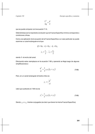 381
Energía específica y momentaCapítulo VII
22
2
d
g
V
=
que se puede comparar con la ecuación 7-14.
Obteniéndose así la importante conclusión que la Fuerza Específica mínima corresponde a
condiciones críticas.
Como una aplicación de la ecuación de la Fuerza Específica a un caso particular se puede
examinar un canal rectangular en el que
bqQ = ; 11 byA = ; 22 byA =
2
1
1
y
y = ;
2
2
2
y
y =
siendo b el ancho del canal.
Efectuando estos reemplazos en la ecuación 7-86 y operando se llega luego de algunas
simplificaciones a
( )2121
2
2
1
yyyy
g
q
+= (7-88)
Pero, en un canal rectangular el tirante crítico es
3
2
g
q
yc =
valor que sustituido en 7-88 nos da
( )2121
3
2
1
yyyyyc += (7-89)
Siendo 1y e 2y tirantes conjugados (es decir que tienen la misma Fuerza Específica).
 