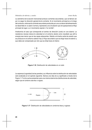 20
Arturo RochaHidráulica de tuberías y canales
La asimetría de la sección transversal produce corrientes secundarias, que se llaman así
por no seguir la dirección general de la corriente. Si el movimiento principal es a lo largo
del conducto, entonces la corriente secundaria producida por una curvatura del alineamiento
se desarrolla en un plano normal y representa una circulación que al superponerse al flujo
principal da lugar a un movimiento espiral o "en tornillo".
Analicemos el caso que corresponde al cambio de dirección (codo) en una tubería. La
resistencia viscosa reduce la velocidad en el contorno dando como resultado que allí la
energía sea menor que en las capas adyacentes. Debido a la fuerte caída de presión que
se produce en el contorno exterior hay un flujo secundario que se dirige hacia el exterior y
que debe ser compensado por otro que se dirija hacia el interior.
La aspereza (rugosidad) de las paredes y su influencia sobre la distribución de velocidades
será analizada en el capítulo siguiente. Damos una idea de su significado a través de la
Figura 1.17 en la cual se presentan para una misma tubería dos distribuciones de velocidad,
según que el contorno sea liso o rugoso.
Figura 1.16 Distribución de velocidades en un codo
Figura 1.17 Distribución de velocidades en contornos lisos y rugosos
A
A
SECCION A - A
Liso
Rugoso
D
 