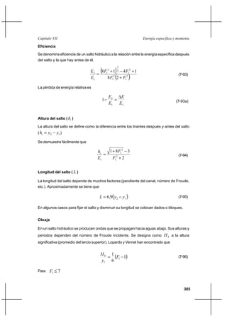 385
Energía específica y momentaCapítulo VII
Eficiencia
Se denomina eficiencia de un salto hidráulico a la relación entre la energía específica después
del salto y la que hay antes de él.
( )
( )2
1
2
1
2
1
2
3
2
1
1
2
28
1418
FF
FF
E
E
+
+−+
= (7-93)
La pérdida de energía relativa es
11
2
1
E
E
E
E ∆
=− (7-93a)
Altura del salto ( ih )
La altura del salto se define como la diferencia entre los tirantes después y antes del salto
( 12 yyhi −= )
Se demuestra fácilmente que
2
381
2
1
2
1
1 +
−+
=
F
F
E
hi
(7-94)
Longitud del salto ( L )
La longitud del salto depende de muchos factores (pendiente del canal, número de Froude,
etc.). Aproximadamente se tiene que
( )129,6 yyL −= (7-95)
En algunos casos para fijar el salto y disminuir su longitud se colocan dados o bloques.
Oleaje
En un salto hidráulico se producen ondas que se propagan hacia aguas abajo. Sus alturas y
periodos dependen del número de Froude incidente. Se designa como SH a la altura
significativa (promedio del tercio superior). Lopardo y Vernet han encontrado que
( )1
6
1
1
1
−= F
y
HS (7-96)
Para 71 ≤F
 