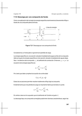 387
Energía específica y momentaCapítulo VII
7.14 Descarga por una compuerta de fondo
Como una aplicación del concepto de energía específica examinaremos brevemente el flujo a
través de una compuerta plana de fondo.
Consideremos un fondo plano e ignoremos la pérdida de carga.
La energía específica en una sección ubicada inmediatamente aguas arriba de la compuerta
debe ser igual a la energía específica en otra sección ubicada inmediatamente aguas abajo.
Sea a la abertura de la compuerta, cc el coeficiente de contracción. Entonces acy c=2 . La
ecuación de la energía específica es
g
V
y
g
V
y
22
2
2
2
2
1
1 +=+
Por cierto que debe cumplirse la ecuación de continuidad
QAVAV == 2211
Estas dos ecuaciones permiten resolver totalmente el flujo bajo la compuerta.
Evidentemente que si la pérdida de carga es importante habrá que tomarla en cuenta
fh
g
V
y
g
V
y ++=+
22
2
2
2
2
1
1
En ambos casos se ha supuesto que el coeficiente de Coriolis es igual a 1.
La descarga bajo una compuerta sumergida puede tener diversas características, según las
Figura 7.21 Descarga por una compuerta de fondo
Línea de energía
a y2
E
2
1
g2
V
V 2
g2
2
y1
 