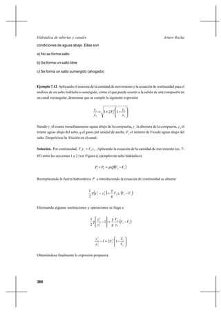388
Arturo RochaHidráulica de tuberías y canales
condiciones de aguas abajo. Ellas son
a) No se forma salto
b) Se forma un salto libre
c) Se forma un salto sumergido (ahogado)
Ejemplo 7.12 Aplicando el teorema de la cantidad de movimiento y la ecuación de continuidad para el
análisis de un salto hidráulico sumergido, como el que puede ocurrir a la salida de una compuerta en
un canal rectangular, demostrar que se cumple la siguiente expresión






−+=
1
22
2
2
121
y
y
F
y
ys
Siendo ys
el tirante inmediatamente aguas abajo de la compuerta, y1
la abertura de la compuerta, y2
el
tirante aguas abajo del salto, q el gasto por unidad de ancho, F2
el número de Froude aguas abajo del
salto. Despréciese la fricción en el canal.
Solución. Por continuidad, 2211 yVyV = . Aplicando la ecuación de la cantidad de movimiento (ec. 7-
85) entre las secciones 1 y 2 (ver Figura d, ejemplos de salto hidráulico).
( )1221 VVQPP −=− ρ
Reemplazando la fuerza hidrostática P e introduciendo la ecuación de continuidad se obtiene
( ) ( )1222
2
2
2
2
1
VVyV
g
yys −=−
γ
γ
Efectuando algunas sustituciones y operaciones se llega a
( )12
2
2
2
2
2
1
2
1
VV
y
V
gy
ys
−=





−
γ
γ






−=−
2
12
22
2
2
121
V
V
F
y
ys
Obteniéndose finalmente la expresión propuesta.
 