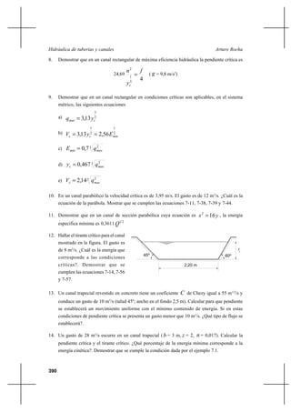 390
Arturo RochaHidráulica de tuberías y canales
8. Demostrar que en un canal rectangular de máxima eficiencia hidráulica la pendiente crítica es
24,69
43
1
2
f
y
n
c
= ( g = 9,8 m/s2
)
9. Demostrar que en un canal rectangular en condiciones críticas son aplicables, en el sistema
métrico, las siguientes ecuaciones
a) 2
3
13,3 cmax yq =
b) 2
1
2
1
56,213,3 mincc EyV ==
c) 3 2
7,0 maxmin qE =
d) 3 2
467,0 maxc qy =
e) 3 2
14,2 maxc qV =
10. En un canal parabólico la velocidad crítica es de 3,95 m/s. El gasto es de 12 m3
/s. ¿Cuál es la
ecuación de la parábola. Mostrar que se cumplen las ecuaciones 7-11, 7-38, 7-39 y 7-44.
11. Demostrar que en un canal de sección parabólica cuya ecuación es yx 162
= , la energía
específica mínima es 0,3611 21
Q
12. Hallar el tirante crítico para el canal
mostrado en la figura. El gasto es
de 8 m3
/s. ¿Cuál es la energía que
corresponde a las condiciones
críticas?. Demostrar que se
cumplen las ecuaciones 7-14, 7-56
y 7-57.
13. Un canal trapecial revestido en concreto tiene un coeficiente C de Chezy igual a 55 m1/2
/s y
conduce un gasto de 10 m3
/s (talud 45º; ancho en el fondo 2,5 m). Calcular para que pendiente
se establecerá un movimiento uniforme con el mínimo contenido de energía. Si en estas
condiciones de pendiente crítica se presenta un gasto menor que 10 m3
/s. ¿Qué tipo de flujo se
establecerá?.
14. Un gasto de 28 m3
/s escurre en un canal trapecial (b = 3 m, z = 2, n = 0,017). Calcular la
pendiente crítica y el tirante crítico. ¿Qué porcentaje de la energía mínima corresponde a la
energía cinética?. Demostrar que se cumple la condición dada por el ejemplo 7.1.
yc
45º 60º
2,20 m
 