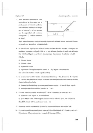 391
Energía específica y momentaCapítulo VII
15. ¿Cuál debe ser la pendiente del canal
mostrado en la figura para que se
produzca un movimiento uniforme
con el mínimo contenido de energía
para un gasto de 3,5 m3
/s, y sabiendo
que la rugosidad del contorno
corresponde a G = 0,46 en la fórmula
de Bazin?.
Si por una razón u otra el contorno fuera más rugoso de lo señalado, indicar que tipo de flujo se
presentaría con la pendiente crítica calculada.
16. Se tiene un canal trapecial cuyo ancho en la base es de 4 m. El talud es de 45º. La longitud del
canal entre los puntos A y B es de 1 000 m. La cota del punto A es 864,30 m y la cota del punto
B es 863,70 m. El gasto es de 10 m3
/s. Considerar que el coeficiente n de Kutter es 0,020.
Calcular
a) el tirante normal
b) el tirante crítico
c) la pendiente crítica
d) la pendiente crítica para un tirante normal de 1 m y el gasto correspondiente
(Las cotas están medidas sobre la superficie libre).
17. En un canal trapecial los taludes tienen una inclinación z = 4/3. El canal es de concreto
( n = 0,015). La pendiente es 0,004. Si el canal está trabajando en condiciones de máxima
eficiencia hidráulica, hallar
a) el caudal, de forma tal que la energía específica sea mínima y el valor de dicha energía
b) la energía especifica cuando el gasto sea de 15 m3
/s
18. Un canal trapecial revestido en concreto (C = 60 m1/2
/s) conduce un gasto de 8 m3
/s
a) establecer si este flujo es un río o un torrente
b) ¿Cuál debería ser la pendiente para que conduciendo el mismo gasto, éste sea crítico?
(Talud 60º ; tirante 0,80 m; ancho en el fondo 3 m)
19. Demostrar que los resultados del ejemplo 7.6 son compatibles con la ecuación 7-60.
20. Un canal trapecial tiene un ancho en el fondo de 2,80 m. El talud es de 45º. El gasto es de 8 m3
/s.
Determinar si el flujo es torrencial o tranquilo. El tirante es 1,80 m.
c
45º
3,00 m
y
 