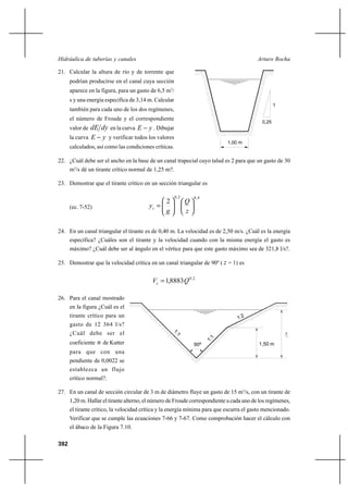 392
Arturo RochaHidráulica de tuberías y canales
21. Calcular la altura de río y de torrente que
podrían producirse en el canal cuya sección
aparece en la figura, para un gasto de 6,5 m3
/
s y una energía específica de 3,14 m. Calcular
también para cada uno de los dos regímenes,
el número de Froude y el correspondiente
valor de dydE en la curva yE − . Dibujar
la curva yE − y verificar todos los valores
calculados, así como las condiciones críticas.
22. ¿Cuál debe ser el ancho en la base de un canal trapecial cuyo talud es 2 para que un gasto de 30
m3
/s dé un tirante crítico normal de 1,25 m?.
23. Demostrar que el tirante crítico en un sección triangular es
(ec. 7-52)
4,02,0
2












=
z
Q
g
yc
24. En un canal triangular el tirante es de 0,40 m. La velocidad es de 2,50 m/s. ¿Cuál es la energía
específica? ¿Cuáles son el tirante y la velocidad cuando con la misma energía el gasto es
máximo? ¿Cuál debe ser al ángulo en el vértice para que este gasto máximo sea de 321,8 l/s?.
25. Demostrar que la velocidad crítica en un canal triangular de 90º ( z = 1) es
2,0
8883,1 QVc =
26. Para el canal mostrado
en la figura ¿Cuál es el
tirante crítico para un
gasto de 12 364 l/s?
¿Cuál debe ser el
coeficiente n de Kutter
para que con una
pendiente de 0,0022 se
establezca un flujo
crítico normal?.
27. En un canal de sección circular de 3 m de diámetro fluye un gasto de 15 m3
/s, con un tirante de
1,20 m. Hallar el tirante alterno, el número de Froude correspondiente a cada uno de los regímenes,
el tirante crítico, la velocidad crítica y la energía mínima para que escurra el gasto mencionado.
Verificar que se cumple las ecuaciones 7-66 y 7-67. Como comprobación hacer el cálculo con
el ábaco de la Figura 7.10.
c
1:2
1,50 m
1:1
1:1
90º
y
1
1,00 m
0,25
 