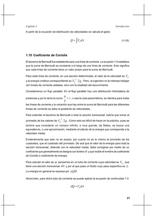 21
IntroducciónCapítulo I
A partir de la ecuación de distribución de velocidades se calcula el gasto
dAVQ h∫= (1-16)
1.10 Coeficiente de Coriolis
El teorema de Bernoulli fue establecido para una línea de corriente. La ecuación 1-5 establece
que la suma de Bernoulli es constante a lo largo de una línea de corriente. Esto significa
que cada línea de corriente tiene un valor propio para la suma de Bernoulli.
Para cada línea de corriente, en una sección determinada, el valor de la velocidad es hV
y la energía cinética correspondiente es gVh 2
2
. Pero, al ingeniero no le interesa trabajar
con líneas de corriente aisladas, sino con la totalidad del escurrimiento.
Consideremos un flujo paralelo. En el flujo paralelo hay una distribución hidrostática de
presiones y por lo tanto la suma z
p
+
γ
, o sea la cota piezométrica, es idéntica para todas
las líneas de corriente y la variación que hay entre la suma de Bernoulli para las diferentes
líneas de corriente se debe al gradiente de velocidades.
Para extender el teorema de Bernoulli a toda la sección transversal, habría que tomar el
promedio de los valores de gVh 2
2
. Como esto es difícil de hacer en la práctica, pues se
tendría que considerar un número infinito, o muy grande, de filetes, se busca una
equivalencia, o una aproximación, mediante el cálculo de la energía que corresponde a la
velocidad media.
Evidentemente que esto no es exacto, por cuanto no es lo mismo el promedio de los
cuadrados, que el cuadrado del promedio. De acá que el valor de la energía para toda la
sección transversal, obtenido con la velocidad media, debe corregirse por medio de un
coeficiente que generalmente se designa con la letra α y que recibe el nombre de coeficiente
de Coriolis ó coeficiente de energía.
Para calcular el valor de α pensemos en un tubo de corriente cuya velocidad es hV , que
tiene una sección transversal dA y por el que pasa un fluido cuyo peso específico es γ .
La energía en general se expresa por QHγ
Ahora bien, para dicho tubo de corriente se puede aplicar la ecuación de continuidad 1-3
dAVdQ h=
 
