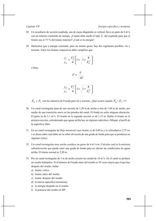 393
Energía específica y momentaCapítulo VII
28. Un acueducto de sección cuadrada, una de cuyas diagonales es vertical, lleva un gasto de 6 m3
/s
con un mínimo contenido de energía. ¿Cuánto debe medir el lado L del cuadrado para que el
tirante sea el 75 % del tirante máximo? ¿Cuál es la energía?.
29. Demostrar que a energía constante, para un mismo gasto, hay dos regímenes posibles: río y
torrente. Entre los tirantes respectivos debe cumplirse que








++= 2
2
8
11
4 R
R
R
T
F
F
y
y
o bien,
gy
V
F =








++= 2
2
8
11
4 T
T
T
R
F
F
y
y
RF y TF son los números de Froude para río y torrente. ¿Qué ocurre cuando RF = TF =1?
30. Un canal rectangular pasa de una sección de 1,20 m de ancho a otra de 1,80 m de ancho, por
medio de una transición suave en las paredes del canal. El fondo no sufre ninguna alteración.
El gasto es de 2,1 m3
/s. El tirante en la segunda sección es de 1,15 m. Hallar el tirante en la
primera sección, considerando que aguas arriba hay un régimen subcrítico. Dibujar el perfil de
la superficie libre.
31. En un canal rectangular de flujo torrencial cuyo tirante es de 0,40 m y la velocidad es 2,75 m/
s se desea saber cual debe ser la sobre elevación de una grada de fondo para que se produzca un
régimen crítico.
32. Un canal rectangular muy ancho conduce un gasto de 4 m3
/s/m. Calcular cual es la máxima
sobreelevación que puede tener una grada de fondo para no afectar las condiciones de aguas
arriba. El tirante normal es 2,50 m.
33. Por un canal rectangular de 5 m de ancho escurre un caudal de 10 m3
/s. En el canal se produce
un resalto hidráulico. Si el número de Froude antes del resalto es 10 veces mayor que el que hay
después del resalto, hallar
a) tirante crítico
b) tirante antes del resalto
c) tirante después del resalto
d) la fuerza específica (momenta)
e) la energía disipada en el resalto
f) la potencia del resalto en HP
 