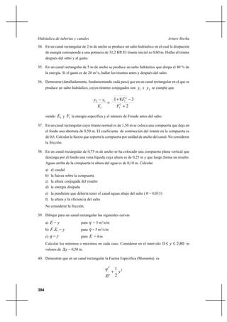 394
Arturo RochaHidráulica de tuberías y canales
34. En un canal rectangular de 2 m de ancho se produce un salto hidráulico en el cual la disipación
de energía corresponde a una potencia de 31,2 HP. El tirante inicial es 0,60 m. Hallar el tirante
después del salto y el gasto.
35. En un canal rectangular de 5 m de ancho se produce un salto hidráulico que disipa el 40 % de
la energía. Si el gasto es de 20 m3
/s, hallar los tirantes antes y después del salto.
36. Demostrar (detalladamente, fundamentando cada paso) que en un canal rectangular en el que se
produce un salto hidráulico, cuyos tirantes conjugados son 1y e 2y se cumple que
2
381
2
1
2
1
1
12
+
−+
=
−
F
F
E
yy
siendo 1E y 1F la energía específica y el número de Froude antes del salto.
37. En un canal rectangular cuyo tirante normal es de 1,50 m se coloca una compuerta que deja en
el fondo una abertura de 0,50 m. El coeficiente de contracción del tirante en la compuerta es
de 0,6. Calcular la fuerza que soporta la compuerta por unidad de ancho del canal. No considerar
la fricción.
38. En un canal rectangular de 0,75 m de ancho se ha colocado una compuerta plana vertical que
descarga por el fondo una vena líquida cuya altura es de 0,25 m y que luego forma un resalto.
Aguas arriba de la compuerta la altura del agua es de 0,10 m. Calcular
a) el caudal
b) la fuerza sobre la compuerta
c) la altura conjugada del resalto
d) la energía disipada
e) la pendiente que debería tener el canal aguas abajo del salto ( n= 0,015)
f) la altura y la eficiencia del salto
No considerar la fricción.
39. Dibujar para un canal rectangular las siguientes curvas
a) yE − para q = 5 m3
/s/m
b) yEF −.. para q = 5 m3
/s/m
c) yq − para E = 4 m
Calcular los mínimos o máximos en cada caso. Considerar en el intervalo 80,20 ≤≤ y m
valores de y∆ = 0,50 m.
40. Demostrar que en un canal rectangular la Fuerza Específica (Momenta) es
2
2
2
1
y
gy
q
+
 