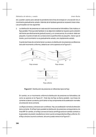 396
Arturo RochaHidráulica de tuberías y canales
etc.) pueden usarse para calcular la pendiente de la línea de energía en una sección de un
movimiento gradualmente variado. Además de la hipótesis general es necesario hacer otras.
Las principales son las siguientes
i) La distribución de presiones en cada sección transversal es hidrostática. Esto implica un
flujo paralelo. Para que esta hipótesis no se aleje de la realidad se requiere que la variación
del tirante sea efectivamente gradual (suave) y, en consecuencia, la curvatura debe ser
pequeña. Cuando el radio de curvatura de la superficie libre es pequeño, menor que el
tirante, ya el movimiento no es gradualmente variado, sino rápidamente variado.
Cuando las líneas de corriente tienen curvatura, la distribución de presiones se diferencia
de la del movimiento uniforme y debería ser como aparece en la Figura 8.1.
Figura 8.1 Distribución de presiones en diferentes tipos de flujo
En cambio, en un movimiento uniforme la distribución de presiones es hidrostática, tal
como se aprecia en la Figura 8.1. Este tipo de flujo se llama paralelo. Las líneas de
corriente no tienen curvatura y por lo tanto no hay componentes de la aceleración normales
a la dirección de la corriente.
Los flujos convexos y cóncavos son curvilíneos. Hay una aceleración normal a la dirección
de la corriente. Si el flujo fuera paralelo la distribución de presiones correspondería a la
línea MP. En cambio, en el flujo convexo la fuerza centrífuga actúa en sentido contrario a
la gravedad y la presión resultante es menor que la correspondiente al flujo uniforme. En
el flujo cóncavo ocurre lo contrario, tal como puede verse en la Figura 8.1.
P' P
N
M
Flujo convexo
M
Flujo cóncavo
PP'
N
M
N
P
Flujo uniforme
 