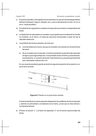 397
Movimiento gradualmente variadoCapítulo VIII
ii) El canal es prismático. Esto significa que el canal tiene una sección transversal geométrica
definida (rectángulo, trapecio, triángulo, etc.) y que su alineamiento es recto. Un río no
es un ‘‘canal prismático’’.
iii) El coeficiente de rugosidad es constante a lo largo del escurrimiento e independiente del
tirante.
iv) La distribución de velocidades es invariable, lo que significa que el coeficiente de Coriolis
es constante, es el mismo, en todas las secciones transversales a pesar de que la
velocidad media varía.
v) La pendiente del canal es pequeña, de modo que
a) La profundidad es la misma, sea que se considere una vertical o la normal al fondo
del canal.
b) No se considera aire incorporado. Cuando la pendiente es grande la alta velocidad
da lugar a que el agua atrape aire, incorporándolo al escurrimiento y produciéndose,
eventualmente, un aumento del tirante. Este fenómeno se presenta generalmente
para velocidades mayores de 6 m/s.
En una canal de pendiente grande se tendría la siguiente expresión de la presión en un
punto de la corriente.
Figura 8.2 Presión en un punto de la corriente.
Cuando la pendiente se supone pequeña desaparecen los problemas de aire incorporado
y, además, la profundidad a considerarse es la misma, ya sea que se mida vertical o
normalmente al fondo.
vi) El factor de sección Z y el factor de capacidad K son funciones exponenciales del
tirante.
y cosθy cos θy
θ
2
 