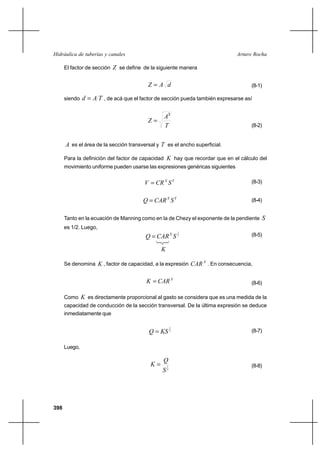 398
Arturo RochaHidráulica de tuberías y canales
El factor de sección Z se define de la siguiente manera
dAZ = (8-1)
siendo TAd = , de acá que el factor de sección pueda también expresarse así
T
A
Z
3
=
(8-2)
A es el área de la sección transversal y T es el ancho superficial.
Para la definición del factor de capacidad K hay que recordar que en el cálculo del
movimiento uniforme pueden usarse las expresiones genéricas siguientes
YX
SCRV = (8-3)
YX
SCARQ = (8-4)
Tanto en la ecuación de Manning como en la de Chezy el exponente de la pendiente S
es 1/2. Luego,
2
1
SCARQ X
= (8-5)
K
Se denomina K , factor de capacidad, a la expresión X
CAR . En consecuencia,
X
CARK = (8-6)
Como K es directamente proporcional al gasto se considera que es una medida de la
capacidad de conducción de la sección transversal. De la última expresión se deduce
inmediatamente que
2
1
KSQ = (8-7)
Luego,
2
1
S
Q
K = (8-8)
 