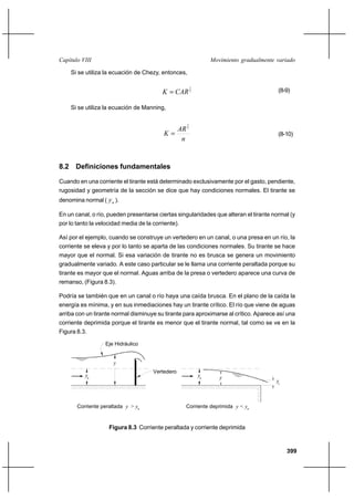 399
Movimiento gradualmente variadoCapítulo VIII
Si se utiliza la ecuación de Chezy, entonces,
2
1
CARK = (8-9)
Si se utiliza la ecuación de Manning,
n
AR
K
3
2
= (8-10)
8.2 Definiciones fundamentales
Cuando en una corriente el tirante está determinado exclusivamente por el gasto, pendiente,
rugosidad y geometría de la sección se dice que hay condiciones normales. El tirante se
denomina normal ( ny ).
En un canal, o río, pueden presentarse ciertas singularidades que alteran el tirante normal (y
por lo tanto la velocidad media de la corriente).
Así por el ejemplo, cuando se construye un vertedero en un canal, o una presa en un río, la
corriente se eleva y por lo tanto se aparta de las condiciones normales. Su tirante se hace
mayor que el normal. Si esa variación de tirante no es brusca se genera un movimiento
gradualmente variado. A este caso particular se le llama una corriente peraltada porque su
tirante es mayor que el normal. Aguas arriba de la presa o vertedero aparece una curva de
remanso, (Figura 8.3).
Podría se también que en un canal o río haya una caída brusca. En el plano de la caída la
energía es mínima, y en sus inmediaciones hay un tirante crítico. El río que viene de aguas
arriba con un tirante normal disminuye su tirante para aproximarse al crítico. Aparece así una
corriente deprimida porque el tirante es menor que el tirante normal, tal como se ve en la
Figura 8.3.
Figura 8.3 Corriente peraltada y corriente deprimida
y
Eje Hidráulico
Vertedero
Corriente peraltada y > y
y
Corriente deprimida y < y
yn
yn
yc
n n
 