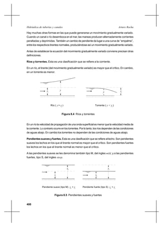 400
Arturo RochaHidráulica de tuberías y canales
Hay muchas otras formas en las que puede generarse un movimiento gradualmente variado.
Cuando un canal o río desemboca en el mar, las mareas producen alternadamente corrientes
peraltadas y deprimidas. También un cambio de pendiente da lugar a una curva de ‘‘empalme’’,
entre los respectivos tirantes normales, produciéndose así un movimiento gradualmente variado.
Antes de establecer la ecuación del movimiento gradualmente variado conviene precisar otras
definiciones.
Ríos y torrentes. Esta es una clasificación que se refiere a la corriente.
En un río, el tirante (del movimiento gradualmente variado) es mayor que el crítico. En cambio,
en un torrente es menor.
Figura 8.4 Ríos y torrentes
Enunríolavelocidaddepropagacióndeunaondasuperficialesmenorquelavelocidadmediade
lacorriente.Locontrarioocurreenlostorrentes.Porlotanto,losríosdependendelascondiciones
de aguas abajo. En cambio los torrentes no dependen de las condiciones de aguas abajo.
Pendientes suaves y fuertes. Esta es una clasificación que se refiere al lecho. Son pendientes
suaves los lechos en los que el tirante normal es mayor que el crítico. Son pendientes fuertes
los lechos en los que el tirante normal es menor que el crítico.
A las pendientes suaves se les denomina también tipo M, del ingles mild, y a las pendientes
fuertes, tipo S, del ingles steep.
Figura 8.5 Pendientes suaves y fuertes
Pendiente suave (tipo M) y > y Pendiente fuerte (tipo S) y < y
cy
yn
n c n c
ny
yc
y
Río ( y> y )
y
Torrente ( y < y )
yc c
y
c c
 