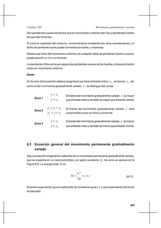 401
Movimiento gradualmente variadoCapítulo VIII
Son pendientes suaves los lechos que en movimiento uniforme dan ríos y pendientes fuertes
los que dan torrentes.
Si varía la rugosidad del contorno, conservándose constantes las otras características, un
lecho de pendiente suave puede convertirse en fuerte, o viceversa.
Nótese que fuera del movimiento uniforme, en cualquier clase de pendiente (fuerte o suave),
puede escurrir un río o un torrente.
La pendiente crítica es la que separa las pendientes suaves de las fuertes y da escurrimiento
crítico en movimiento uniforme.
Zonas
En función de la posición relativa (magnitud) que tiene el tirante crítico cy , el normal ny , así
como el del movimiento gradualmente variado y , se distingue tres zonas
Zona 1
n
c
yy
yy
>
>
Zona 2
cn
nc
yyy
yyy
<<
<<
Zona 3
n
c
yy
yy
<
<
8.3 Ecuación general del movimiento permanente gradualmente
variado
Sea una sección longitudinal cualquiera de un movimiento permanente gradualmente variado,
que se presenta en un canal prismático con gasto constante Q , tal como se aprecia en la
Figura 8.6. La energía total H es
zy
g
V
H ++=
2
2
(8-11)
Estamos suponiendo que el coeficiente de Coriolis es igual a 1 y que la pendiente del fondo
es pequeña.
El tirante del movimiento gradualmente variado y es mayor
que el tirante crítico y también es mayor que el tirante normal.
El tirante del movimiento gradualmente variado y está
comprendido entre el crítico y el normal.
El tirante del movimiento gradualmente variado y es menor
que el tirante crítico y también es menor que el tirante normal.
 