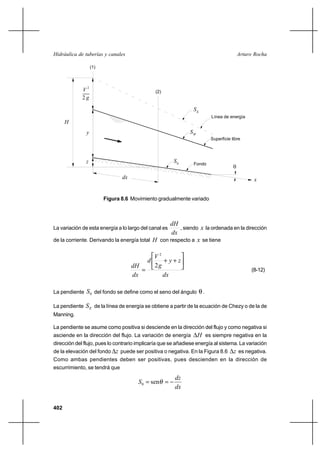 402
Arturo RochaHidráulica de tuberías y canales
2 g
2
V
y
H
(1)
(2)
z
dx
SE
Línea de energía
Superficie libre
SW
θ
0
S Fondo
x
Figura 8.6 Movimiento gradualmente variado
La variación de esta energía a lo largo del canal es
dx
dH
, siendo x la ordenada en la dirección
de la corriente. Derivando la energía total H con respecto a x se tiene
dx
zy
g
V
d
dx
dH






++
=
2
2
(8-12)
La pendiente 0S del fondo se define como el seno del ángulo θ.
La pendiente ES de la línea de energía se obtiene a partir de la ecuación de Chezy o de la de
Manning.
La pendiente se asume como positiva si desciende en la dirección del flujo y como negativa si
asciende en la dirección del flujo. La variación de energía H∆ es siempre negativa en la
dirección del flujo, pues lo contrario implicaría que se añadiese energía al sistema. La variación
de la elevación del fondo z∆ puede ser positiva o negativa. En la Figura 8.6 z∆ es negativa.
Como ambas pendientes deben ser positivas, pues descienden en la dirección de
escurrimiento, se tendrá que
dx
dz
S −== θsen0
 