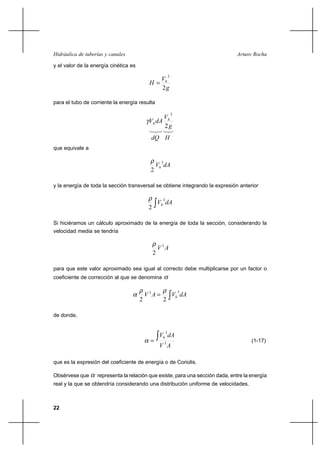 22
Arturo RochaHidráulica de tuberías y canales
y el valor de la energía cinética es
g
V
H h
2
2
=
para el tubo de corriente la energía resulta
g
V
dAV h
h
2
2
γ
que equivale a
dAVh
3
2
ρ
y la energía de toda la sección transversal se obtiene integrando la expresión anterior
∫ dAVh
3
2
ρ
Si hiciéramos un cálculo aproximado de la energía de toda la sección, considerando la
velocidad media se tendría
AV 3
2
ρ
para que este valor aproximado sea igual al correcto debe multiplicarse por un factor o
coeficiente de corrección al que se denomina α
∫= dAVAV h
33
22
ρρ
α
de donde,
AV
dAVh
3
3
∫=α (1-17)
que es la expresión del coeficiente de energía o de Coriolis.
Obsérvese que α representa la relación que existe, para una sección dada, entre la energía
real y la que se obtendría considerando una distribución uniforme de velocidades.
dQ H
 