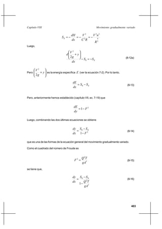 403
Movimiento gradualmente variadoCapítulo VIII
3
4
22
2
2
R
nV
RC
V
dx
dH
SE −=−=−=
Luego,
ESS
dx
y
g
V
d
−=−






+
0
2
2 (8-12a)
Pero 





+ y
g
V
2
2
es la energía específica E (ver la ecuación 7-2). Por lo tanto,
ESS
dx
dE
−= 0 (8-13)
Pero, anteriormente hemos establecido (capítulo VII, ec. 7-19) que
2
1 F
dy
dE
−=
Luego, combinando las dos últimas ecuaciones se obtiene
2
0
1 F
SS
dx
dy E
−
−
= (8-14)
que es una de las formas de la ecuación general del movimiento gradualmente variado.
Como el cuadrado del número de Froude es
3
2
2
gA
TQ
F = (8-15)
se tiene que,
3
2
0
1
gA
TQ
SS
dx
dy E
−
−
= (8-16)
 
